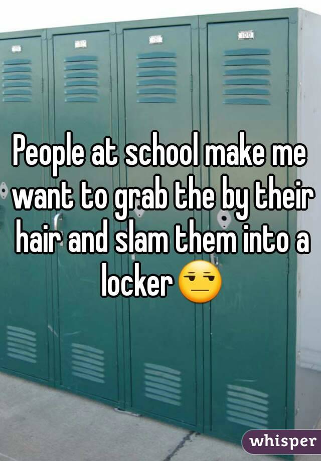 People at school make me want to grab the by their hair and slam them into a locker😒
