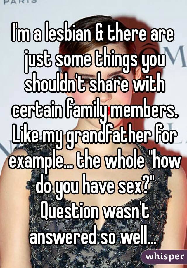 I'm a lesbian & there are just some things you shouldn't share with certain family members. Like my grandfather for example... the whole "how do you have sex?" Question wasn't answered so well... 