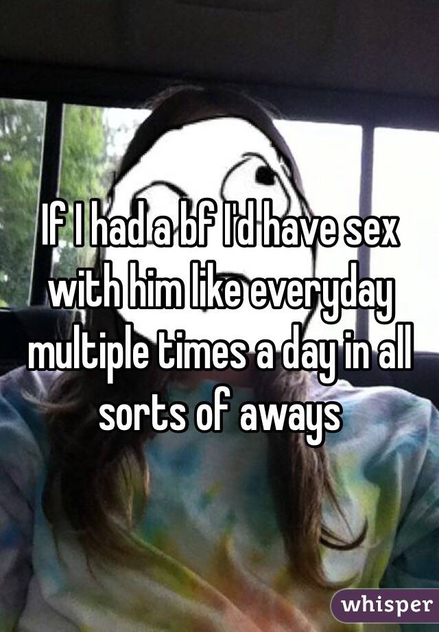 If I had a bf I'd have sex with him like everyday multiple times a day in all sorts of aways 