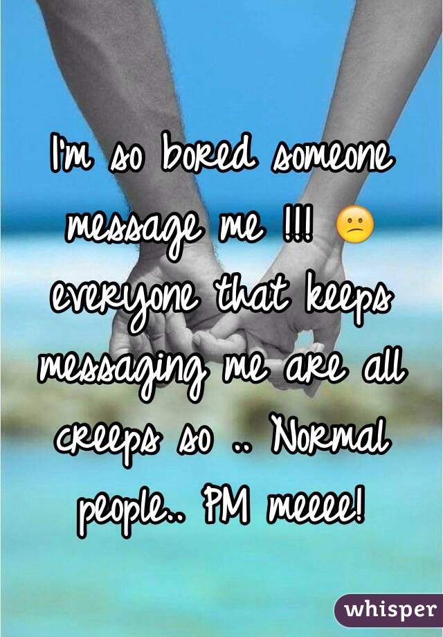 I'm so bored someone message me !!! 😕 everyone that keeps messaging me are all creeps so .. Normal people.. PM meeee! 