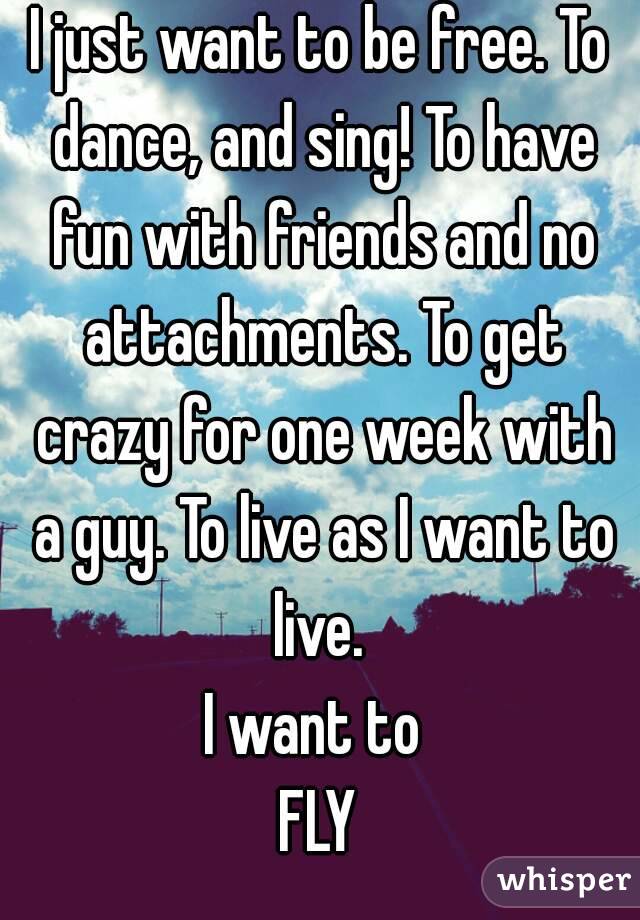 I just want to be free. To dance, and sing! To have fun with friends and no attachments. To get crazy for one week with a guy. To live as I want to live. 
I want to 
FLY