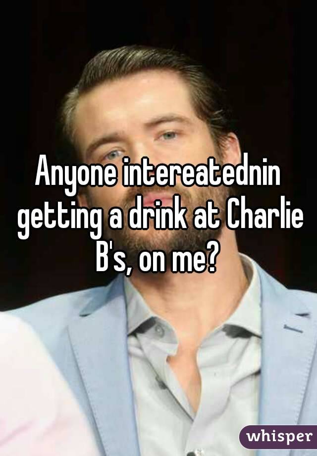 Anyone intereatednin getting a drink at Charlie B's, on me? 