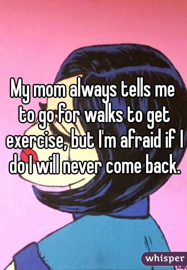 My mom always tells me to go for walks to get exercise, but I'm afraid if I do I will never come back.