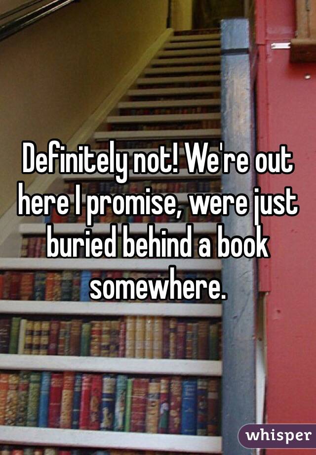 Definitely not! We're out here I promise, were just buried behind a book somewhere.