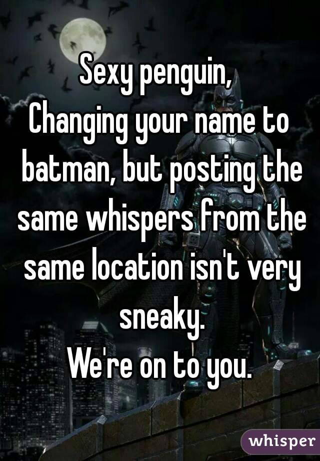 Sexy penguin, 
Changing your name to batman, but posting the same whispers from the same location isn't very sneaky.
We're on to you.