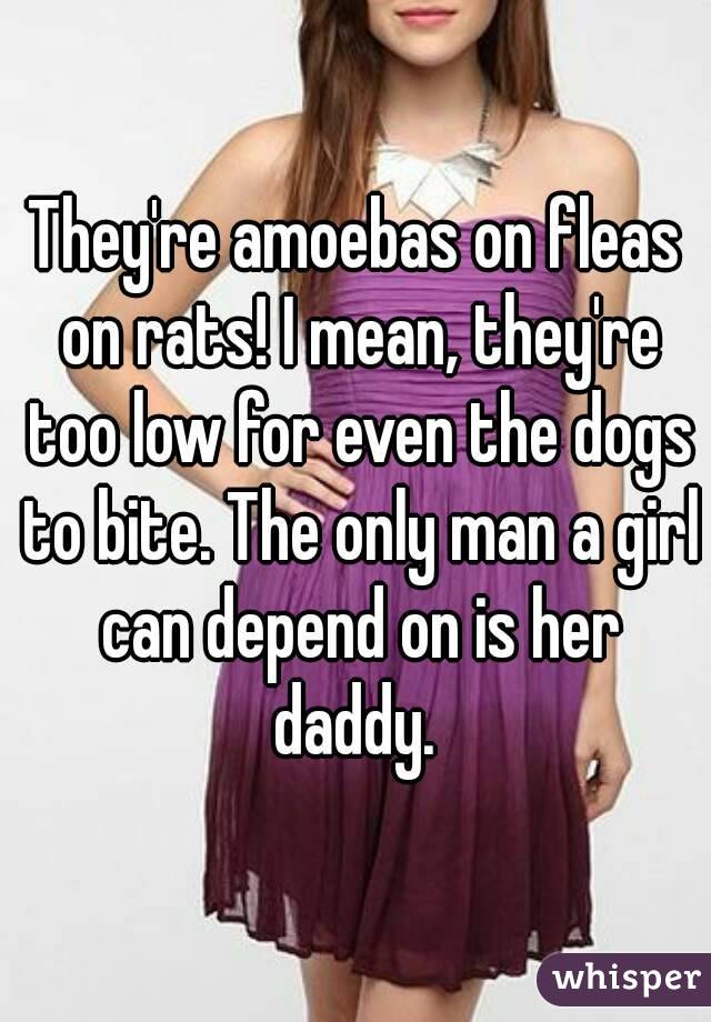 They're amoebas on fleas on rats! I mean, they're too low for even the dogs to bite. The only man a girl can depend on is her daddy. 
