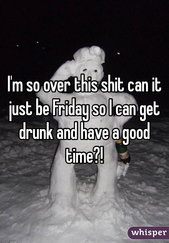 I'm so over this shit can it just be Friday so I can get drunk and have a good time?!