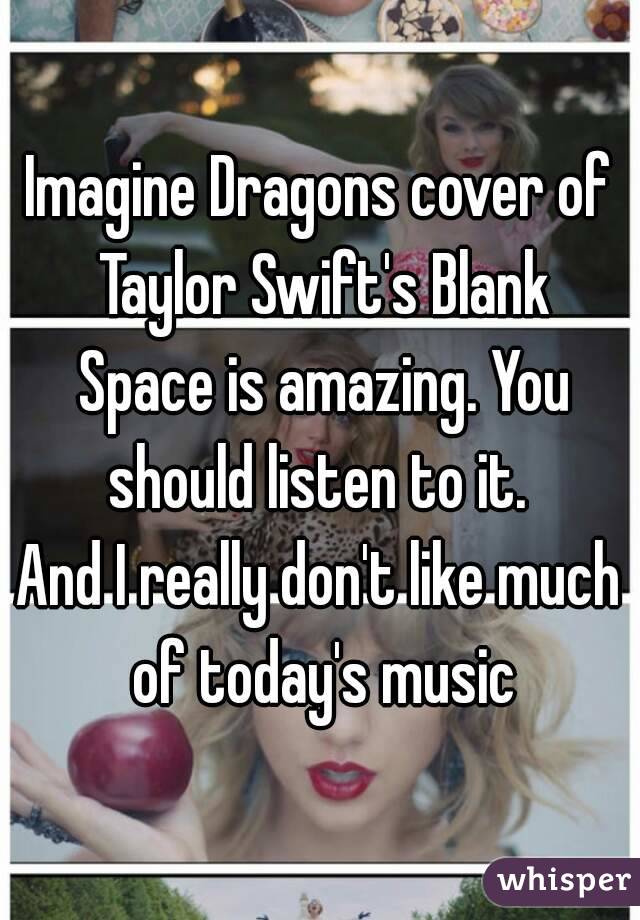 Imagine Dragons cover of Taylor Swift's Blank Space is amazing. You should listen to it. 
And I really don't like much of today's music