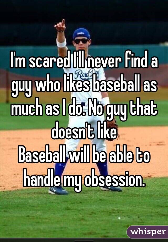 I'm scared I'll never find a guy who likes baseball as much as I do. No guy that doesn't like
Baseball will be able to handle my obsession. 