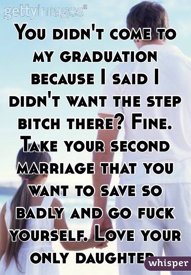 You didn't come to my graduation because I said I didn't want the step bitch there? Fine. Take your second marriage that you want to save so badly and go fuck yourself. Love your only daughter.