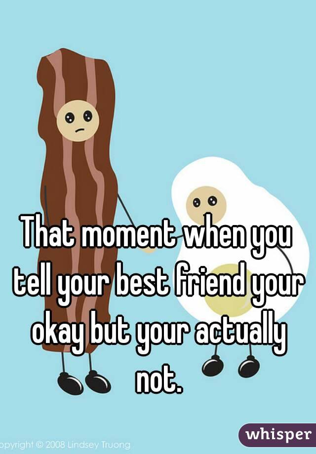 That moment when you tell your best friend your okay but your actually not.
