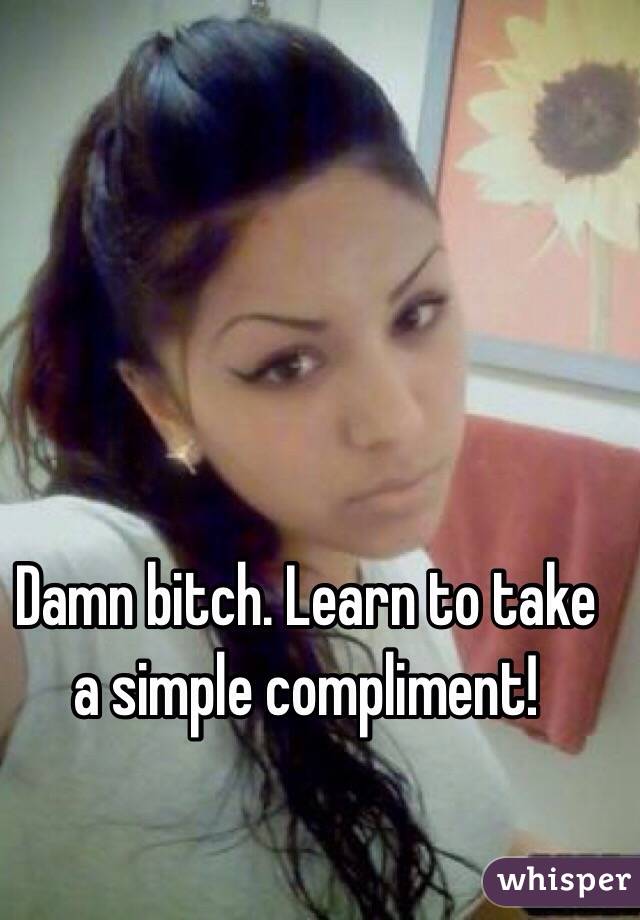 Damn bitch. Learn to take a simple compliment!