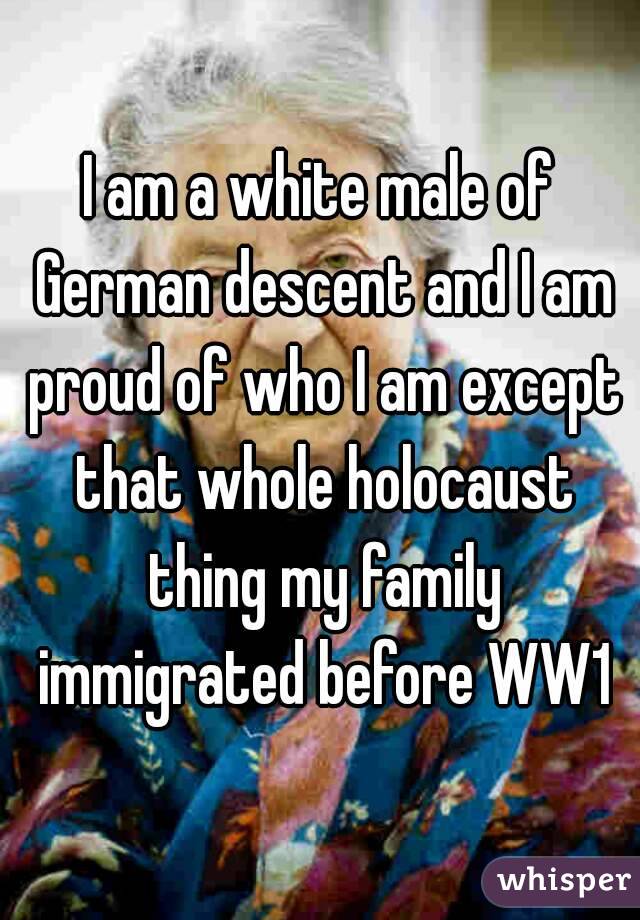 I am a white male of German descent and I am proud of who I am except that whole holocaust thing my family immigrated before WW1