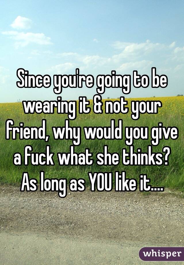Since you're going to be wearing it & not your friend, why would you give a fuck what she thinks? As long as YOU like it....