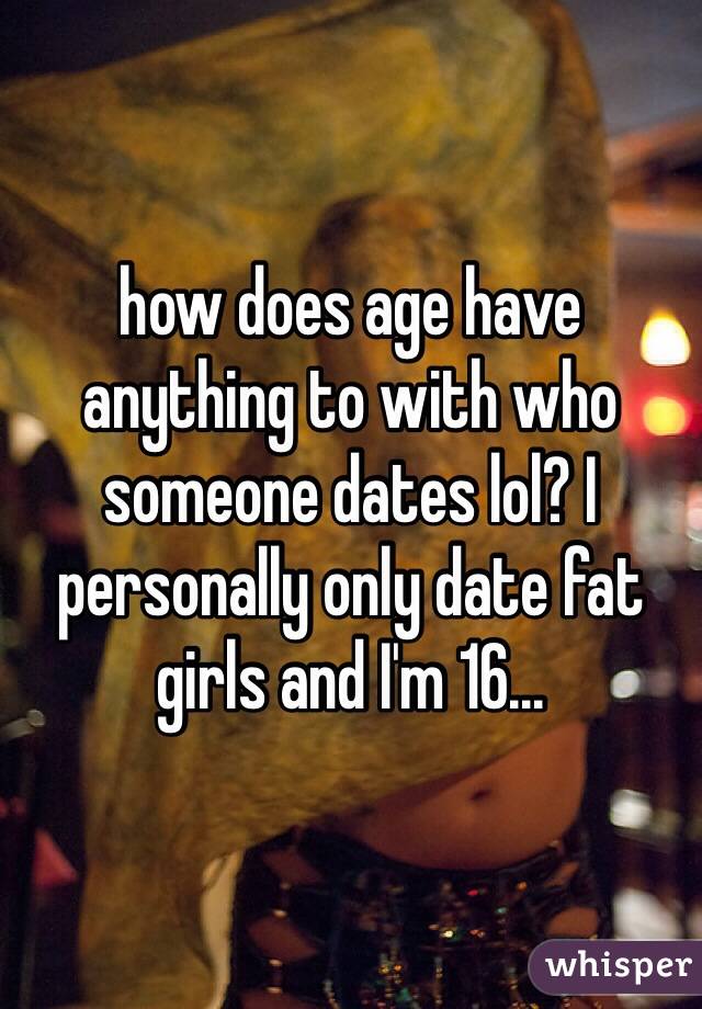how does age have anything to with who someone dates lol? I personally only date fat girls and I'm 16... 