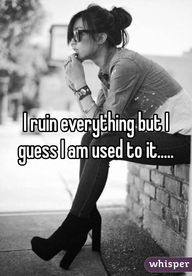 I ruin everything but I guess I am used to it.....