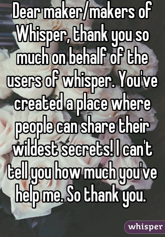 Dear maker/makers of Whisper, thank you so much on behalf of the users of whisper. You've created a place where people can share their wildest secrets! I can't tell you how much you've help me. So thank you. 