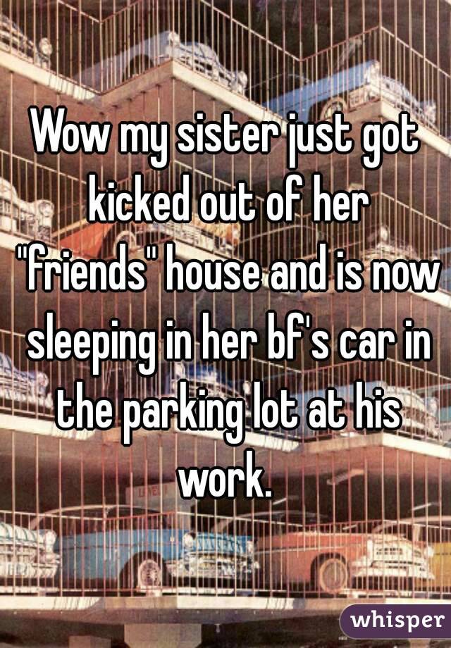 Wow my sister just got kicked out of her "friends" house and is now sleeping in her bf's car in the parking lot at his work. 