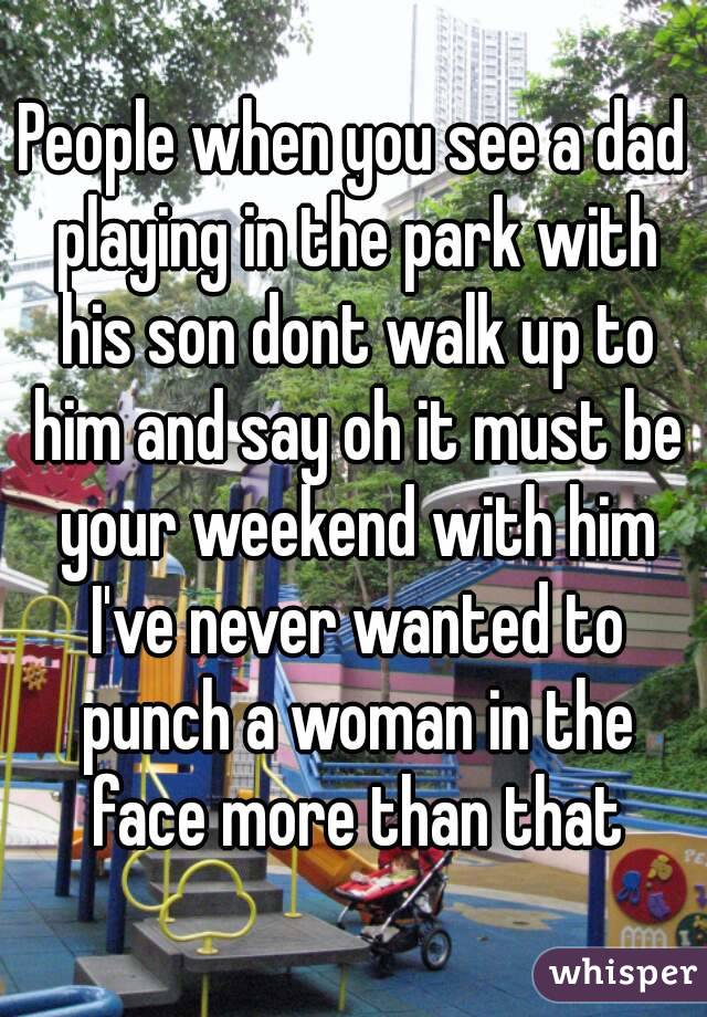People when you see a dad playing in the park with his son dont walk up to him and say oh it must be your weekend with him I've never wanted to punch a woman in the face more than that