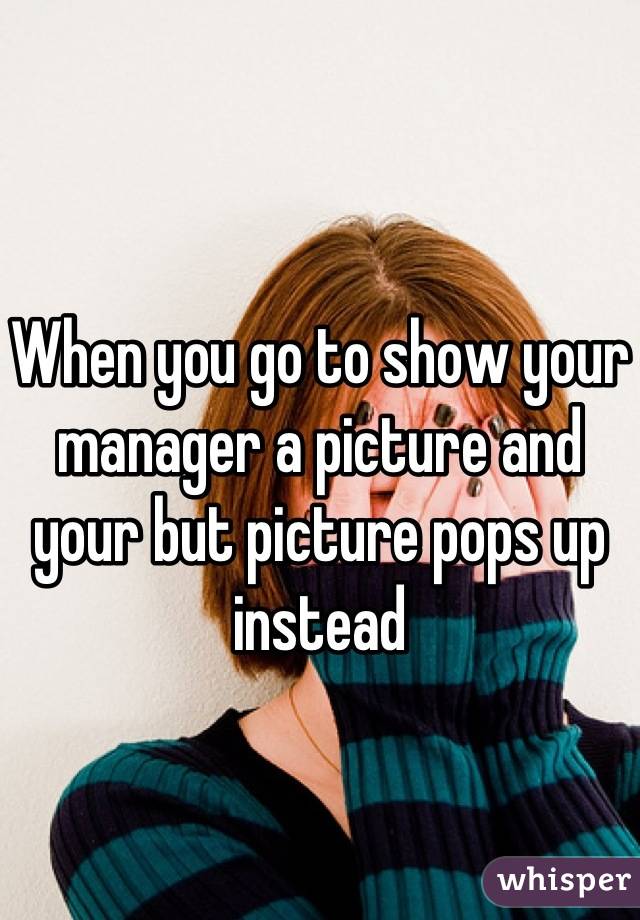 When you go to show your manager a picture and your but picture pops up instead