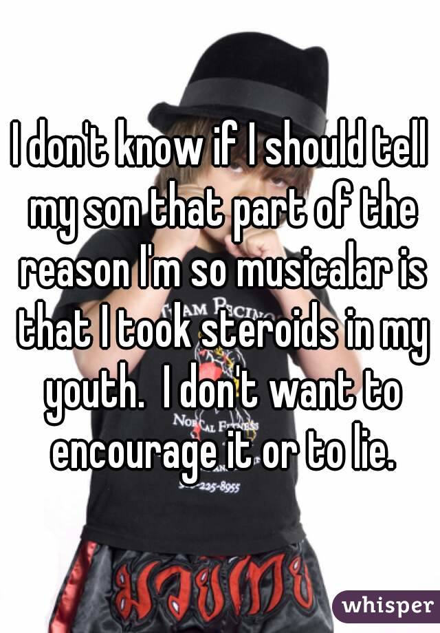 I don't know if I should tell my son that part of the reason I'm so musicalar is that I took steroids in my youth.  I don't want to encourage it or to lie.