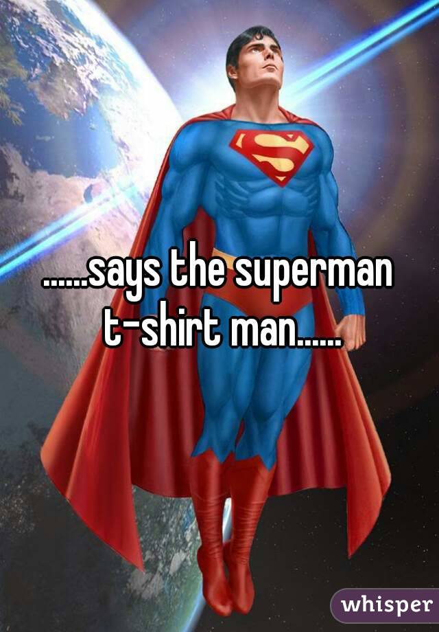 ......says the superman t-shirt man......