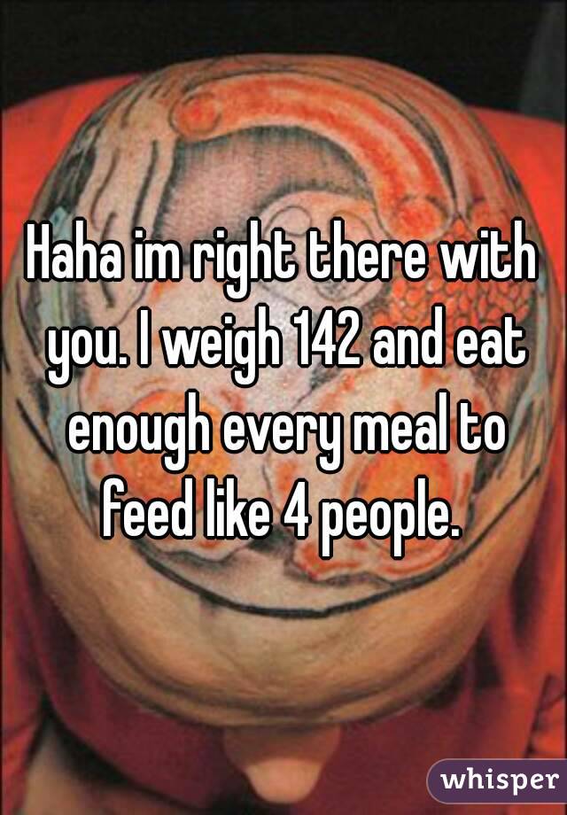 Haha im right there with you. I weigh 142 and eat enough every meal to feed like 4 people. 