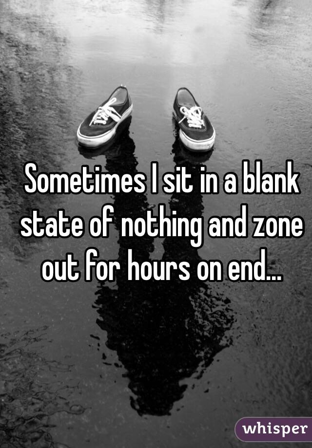 Sometimes I sit in a blank state of nothing and zone out for hours on end...