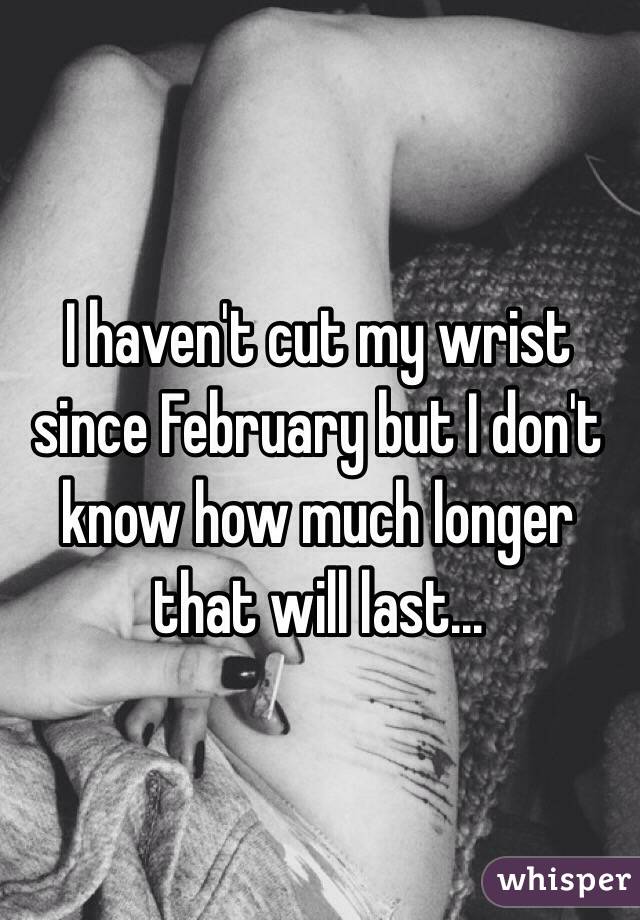 I haven't cut my wrist since February but I don't know how much longer that will last...