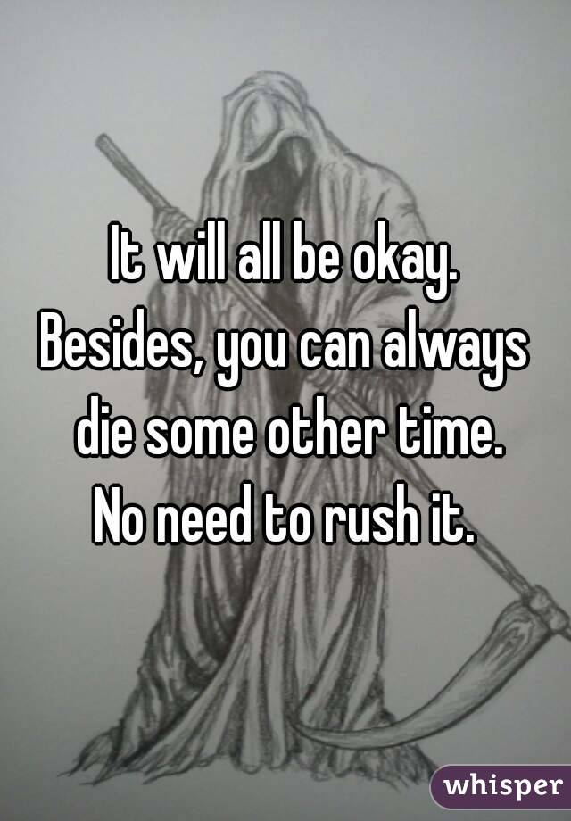 It will all be okay.
Besides, you can always die some other time.
No need to rush it.