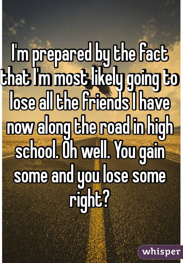 I'm prepared by the fact that I'm most likely going to lose all the friends I have now along the road in high school. Oh well. You gain some and you lose some right? 