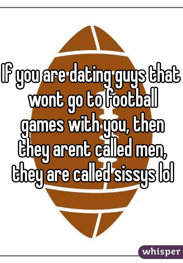 If you are dating guys that wont go to football games with you, then they arent called men, they are called sissys lol