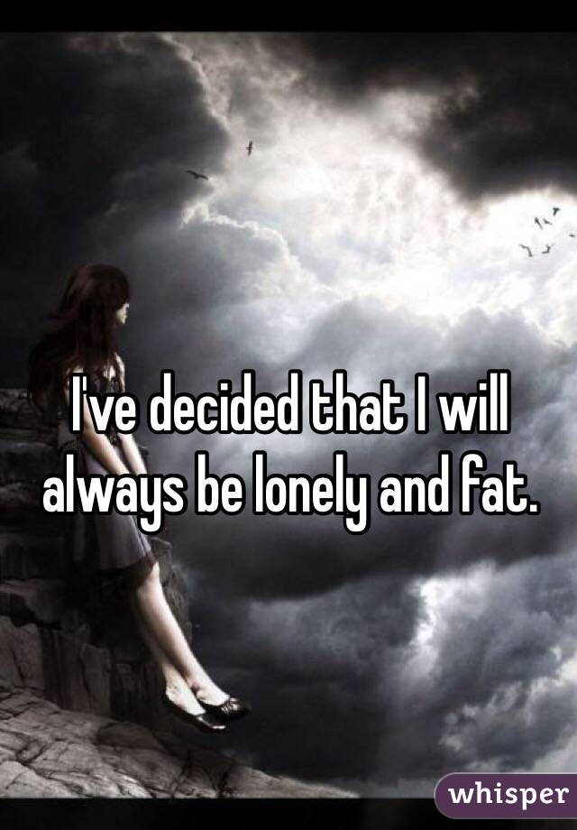 I've decided that I will always be lonely and fat. 