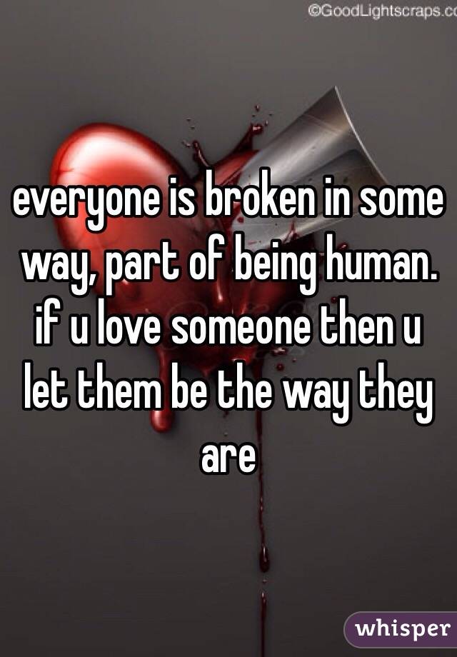 everyone is broken in some way, part of being human. if u love someone then u let them be the way they are 