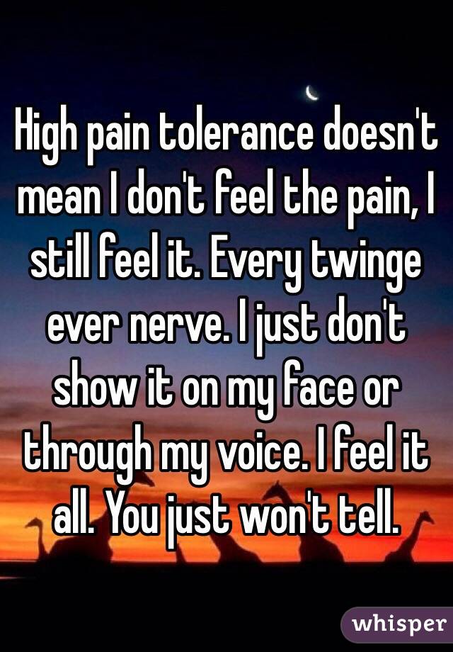 High pain tolerance doesn't mean I don't feel the pain, I still feel it. Every twinge ever nerve. I just don't show it on my face or through my voice. I feel it all. You just won't tell.