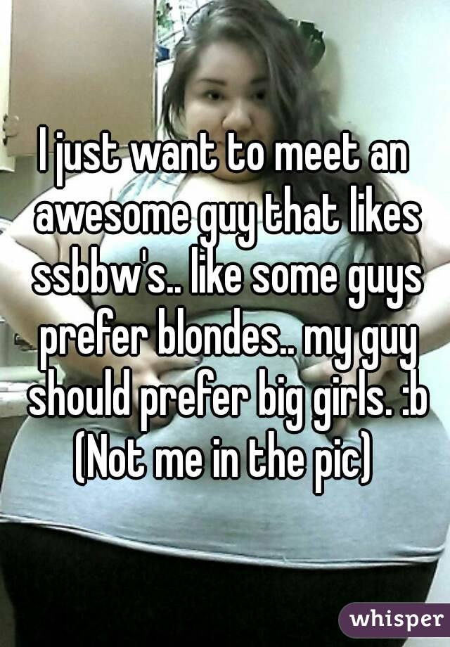 I just want to meet an awesome guy that likes ssbbw's.. like some guys prefer blondes.. my guy should prefer big girls. :b
(Not me in the pic)