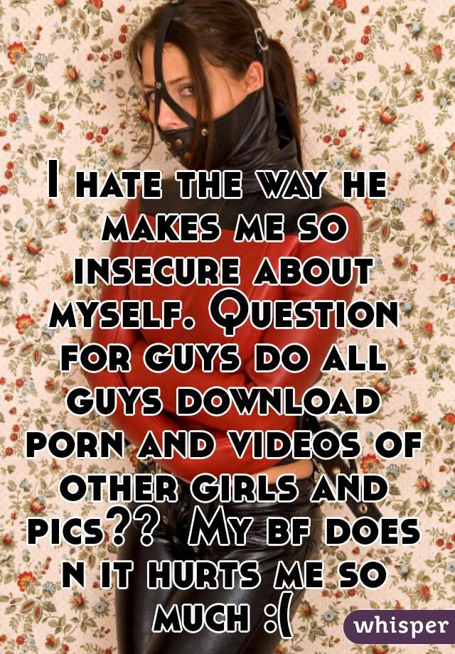 I hate the way he makes me so insecure about myself. Question for guys do all guys download porn and videos of other girls and pics??  My bf does n it hurts me so much :(
