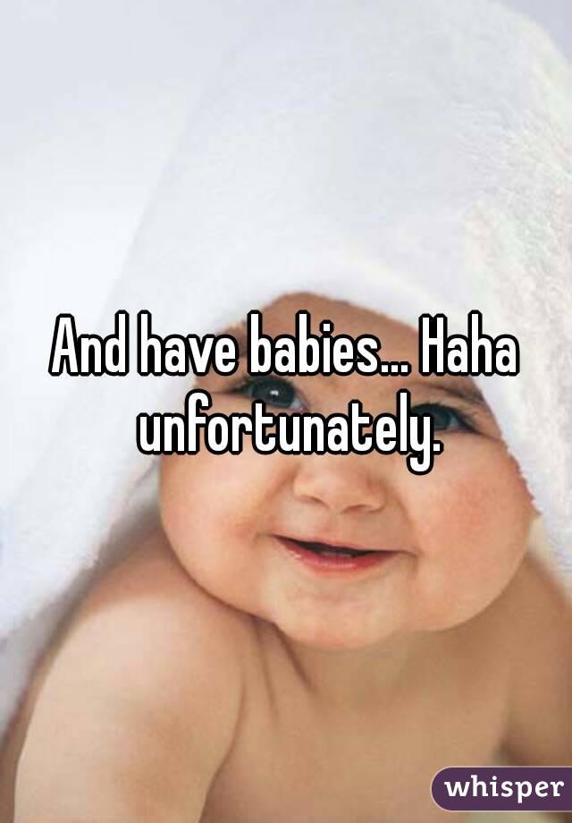 And have babies... Haha unfortunately.