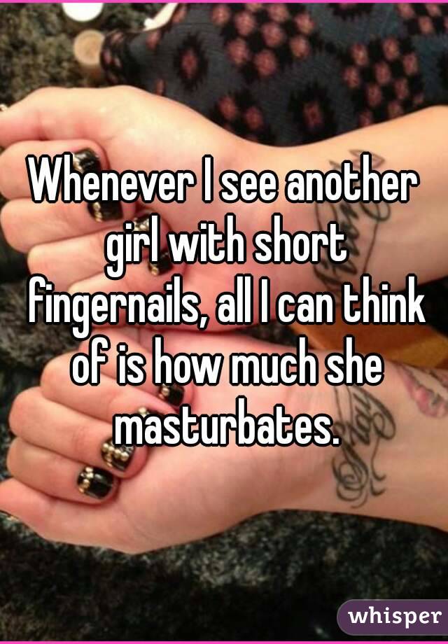 Whenever I see another girl with short fingernails, all I can think of is how much she masturbates.