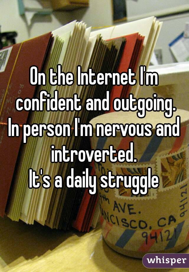 On the Internet I'm confident and outgoing.
In person I'm nervous and introverted. 
It's a daily struggle