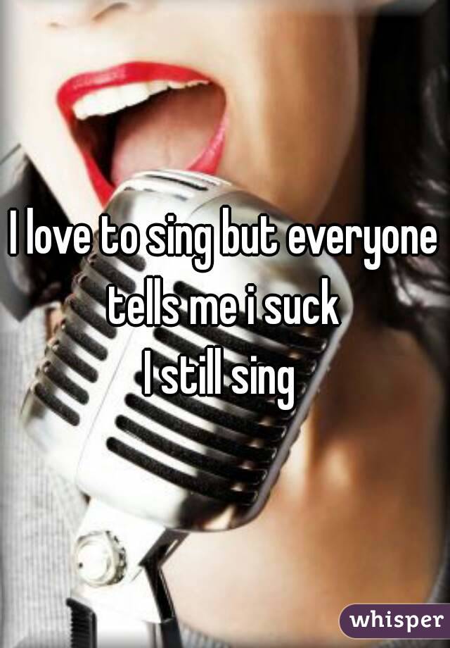 I love to sing but everyone tells me i suck 
I still sing 