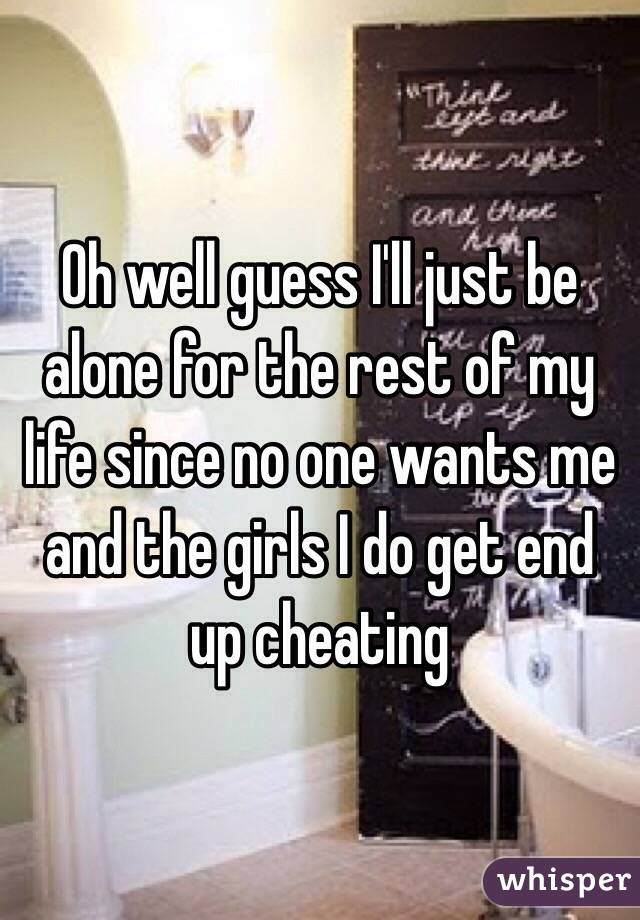 Oh well guess I'll just be alone for the rest of my life since no one wants me and the girls I do get end up cheating  