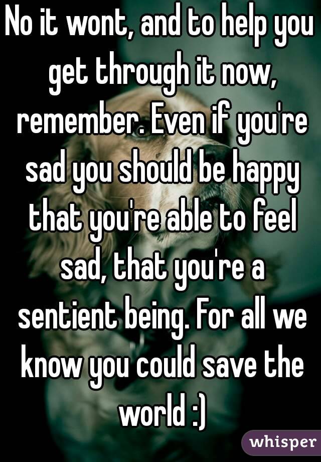 No it wont, and to help you get through it now, remember. Even if you're sad you should be happy that you're able to feel sad, that you're a sentient being. For all we know you could save the world :)