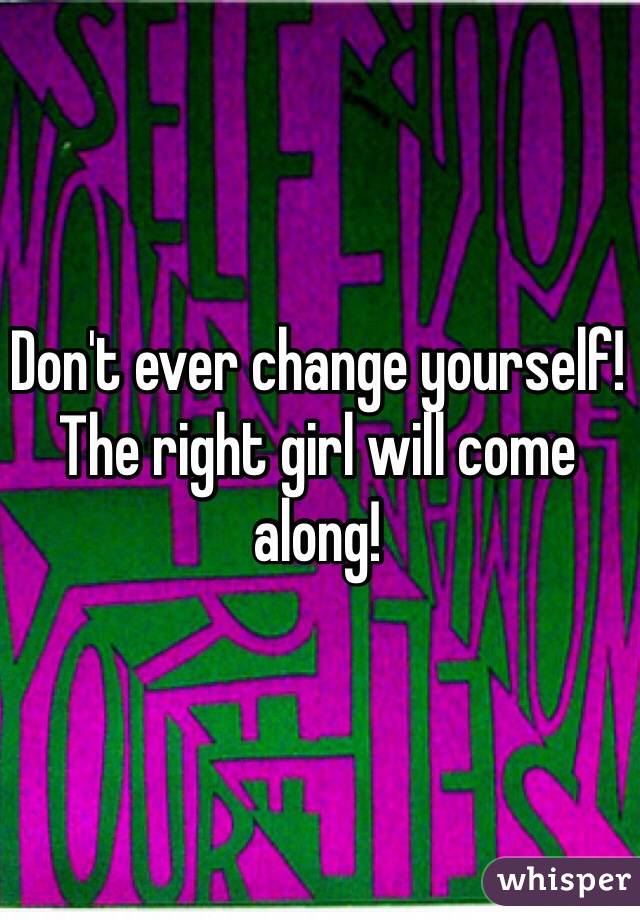 Don't ever change yourself! The right girl will come along!