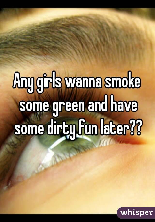 Any girls wanna smoke some green and have some dirty fun later??
