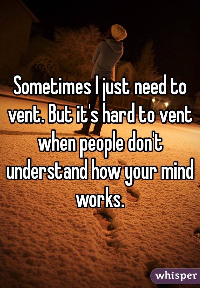 Sometimes I just need to vent. But it's hard to vent when people don't understand how your mind works. 