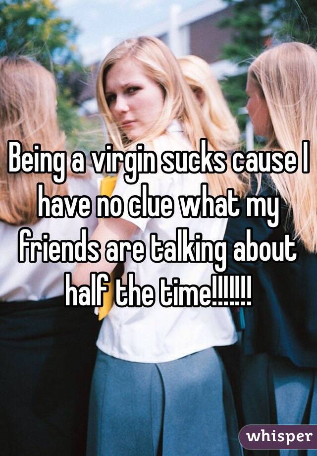 Being a virgin sucks cause I have no clue what my friends are talking about half the time!!!!!!!