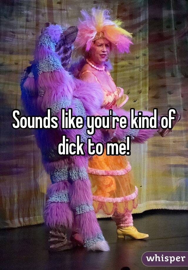 Sounds like you're kind of dick to me!