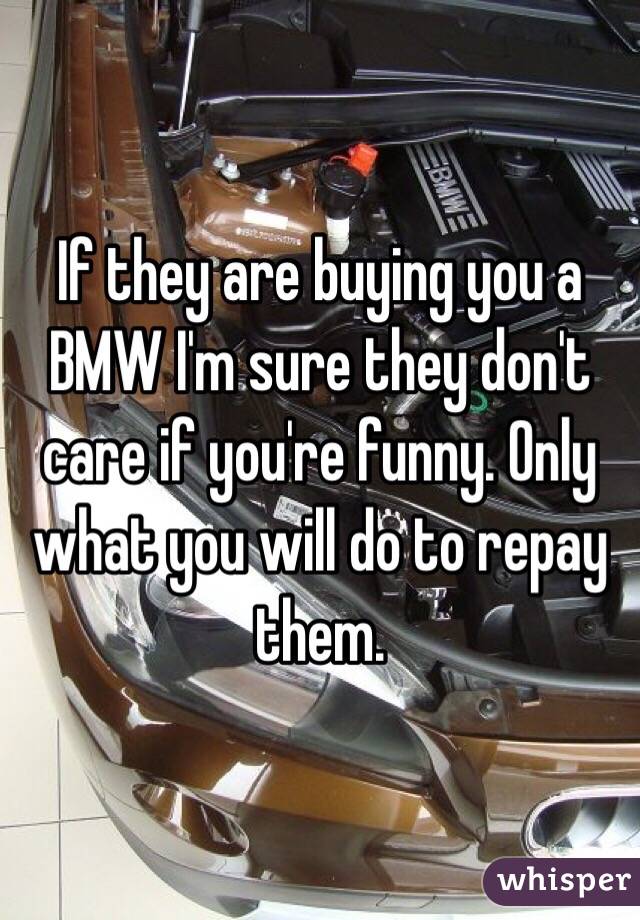 If they are buying you a BMW I'm sure they don't care if you're funny. Only what you will do to repay them. 