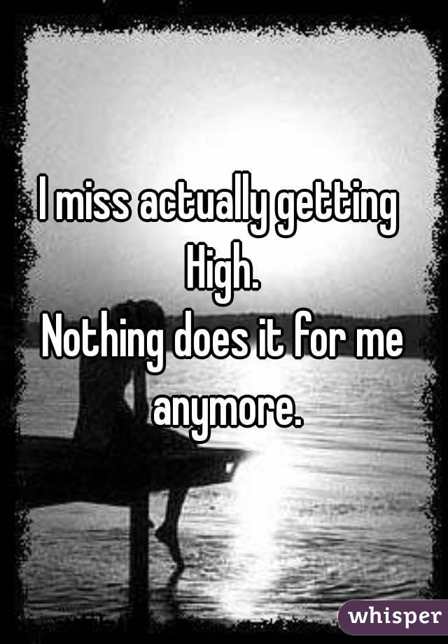 I miss actually getting 
High.
Nothing does it for me anymore.